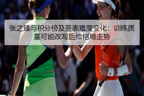 张之臻与积分榜及签表难度变化：训练质量可能改写后续格局走势